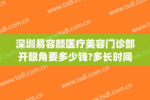 深圳易容颜医疗美容门诊部开眼角要多少钱?多长时间恢复?(深圳容术医疗美容门诊部)