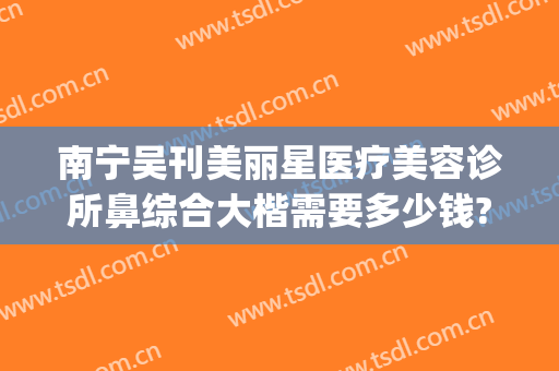 南宁吴刊美丽星医疗美容诊所鼻综合大楷需要多少钱?需要多久恢复?(南宁美丽星做鼻子怎么样)