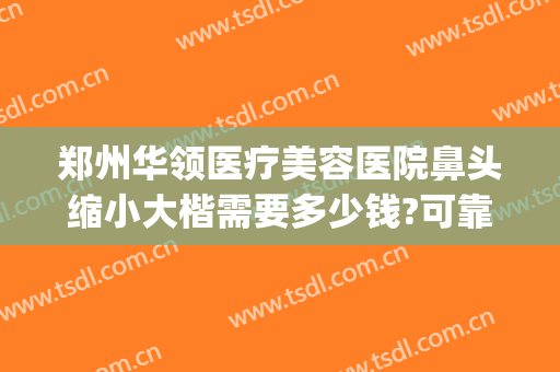 郑州华领医疗美容医院鼻头缩小大楷需要多少钱?可靠吗?(郑州鼻子整形最好的医生)