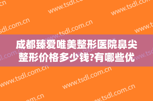 成都臻爱唯美整形医院鼻尖整形价格多少钱?有哪些优势?(成都睐美整形医院)