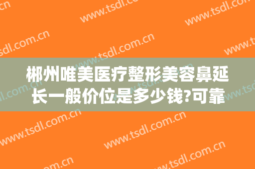 郴州唯美医疗整形美容鼻延长一般价位是多少钱?可靠吗?(郴州有几家整形医院)