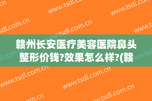赣州长安医疗美容医院鼻头整形价钱?效果怎么样?(赣州哪个整形美容医院好)