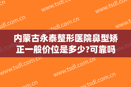 内蒙古永泰整形医院鼻型矫正一般价位是多少?可靠吗?(假体隆鼻整容整形医院哪里好)