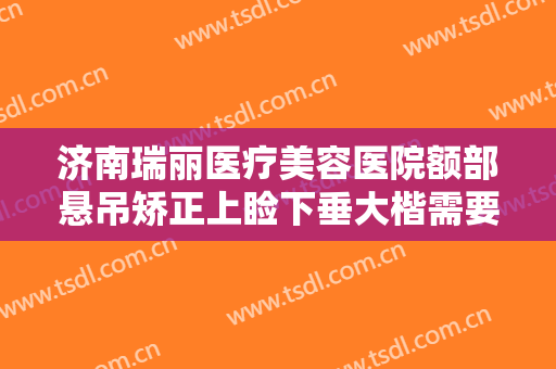 济南瑞丽医疗美容医院额部悬吊矫正上睑下垂大楷需要多少钱?好不好?