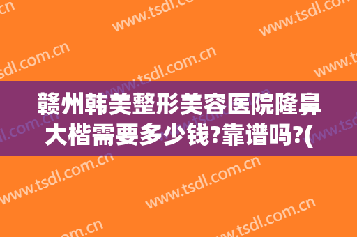 赣州韩美整形美容医院隆鼻大楷需要多少钱?靠谱吗?(赣州韩美整形医院电话)