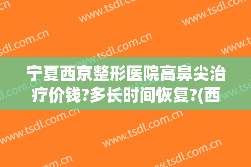 宁夏西京整形医院高鼻尖治疗价钱?多长时间恢复?(西京医院整鼻子多少钱)