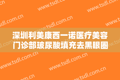 深圳利美康西一诺医疗美容门诊部玻尿酸填充去黑眼圈大楷需要多少费用?怎么样?