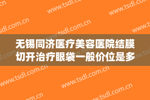 无锡同济医疗美容医院结膜切开治疗眼袋一般价位是多少?怎么样?(无锡眼袋整形手术)