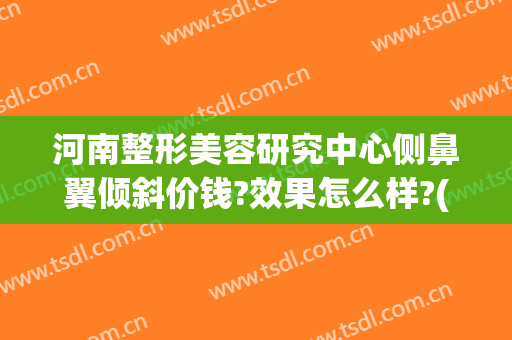 河南整形美容研究中心侧鼻翼倾斜价钱?效果怎么样?(最好的鼻翼整形医院)