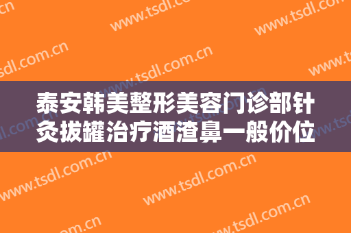 泰安韩美整形美容门诊部针灸拔罐治疗酒渣鼻一般价位是多少费用?需要多久恢复?