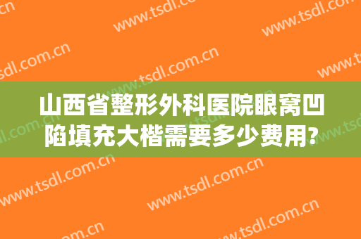 山西省整形外科医院眼窝凹陷填充大楷需要多少费用?靠谱吗?(山西整形医院怎么样)