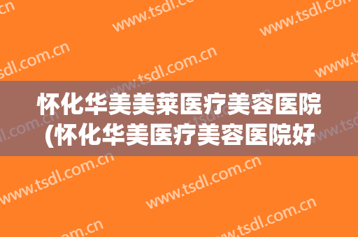 怀化华美美莱医疗美容医院(怀化华美医疗美容医院好吗)