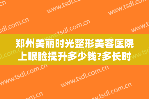 郑州美丽时光整形美容医院上眼睑提升多少钱?多长时间恢复?(郑州美丽时光整形美容医院怎么样)