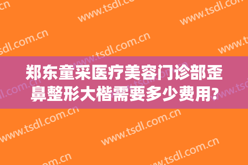 郑东童采医疗美容门诊部歪鼻整形大楷需要多少费用?需要多久恢复?(郑州童一颜整形是几级医院)