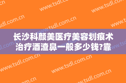 长沙科颜美医疗美容划痕术治疗酒渣鼻一般多少钱?靠谱吗?