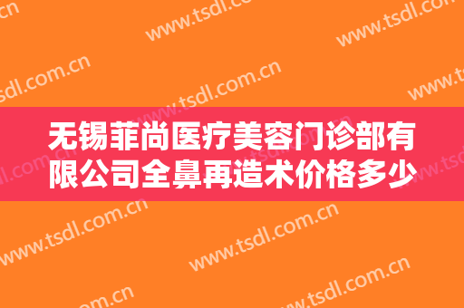 无锡菲尚医疗美容门诊部有限公司全鼻再造术价格多少钱?靠谱吗?