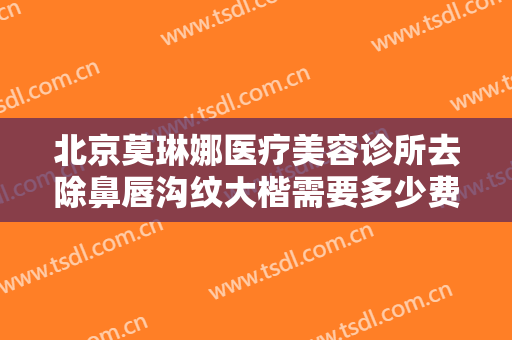 北京莫琳娜医疗美容诊所去除鼻唇沟纹大楷需要多少费用?多长时间恢复?