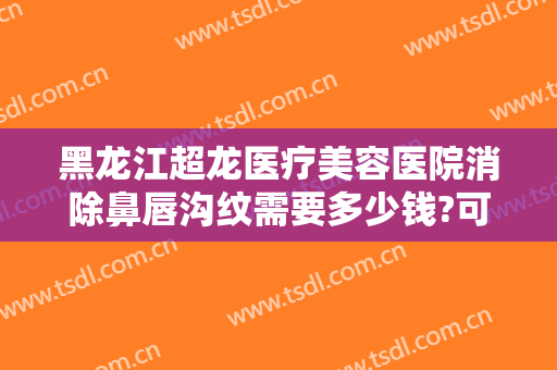 黑龙江超龙医疗美容医院消除鼻唇沟纹需要多少钱?可靠吗?