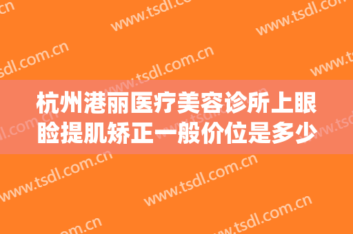 杭州港丽医疗美容诊所上眼睑提肌矫正一般价位是多少?靠谱吗?(杭州丽都整形)