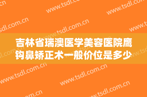 吉林省瑞澳医学美容医院鹰钩鼻矫正术一般价位是多少钱?靠谱吗?(鹰钩鼻矫正手术)