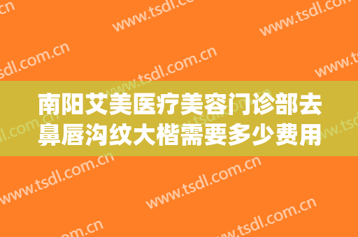 南阳艾美医疗美容门诊部去鼻唇沟纹大楷需要多少费用?可靠吗?(南阳市艾美医疗美容医院咋样)
