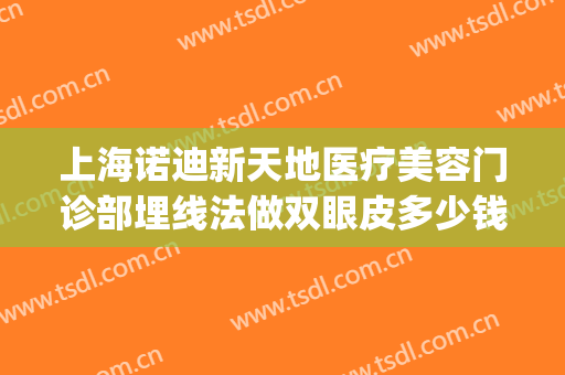 上海诺迪新天地医疗美容门诊部埋线法做双眼皮多少钱?有哪些优势?(上海做埋线双眼皮哪家好)