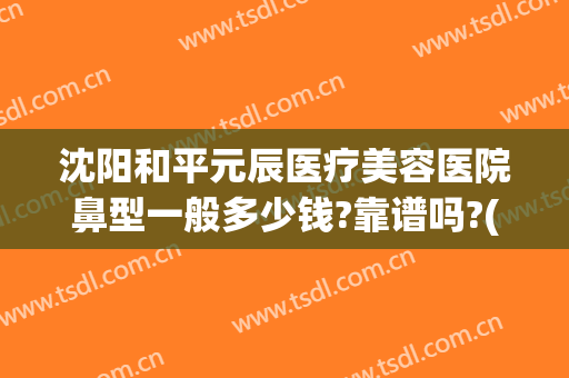 沈阳和平元辰医疗美容医院鼻型一般多少钱?靠谱吗?(沈阳做鼻子哪家整容医院好吗)