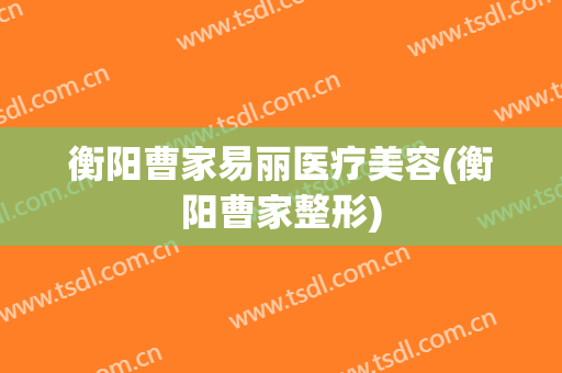 衡阳曹家易丽医疗美容(衡阳曹家整形)