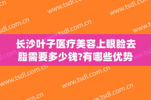 长沙叶子医疗美容上眼睑去脂需要多少钱?有哪些优势?(长沙叶子医疗美容好不好)