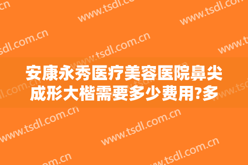 安康永秀医疗美容医院鼻尖成形大楷需要多少费用?多长时间恢复?