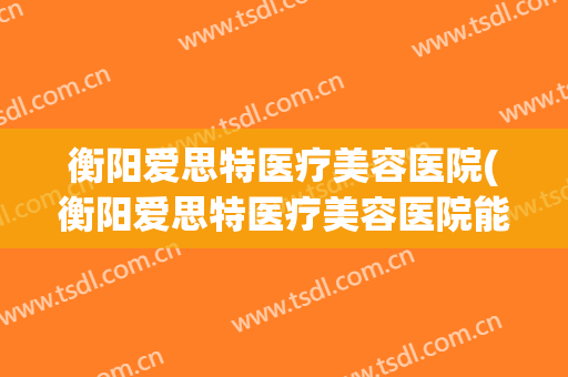 衡阳爱思特医疗美容医院(衡阳爱思特医疗美容医院能皮秒祛斑吗)