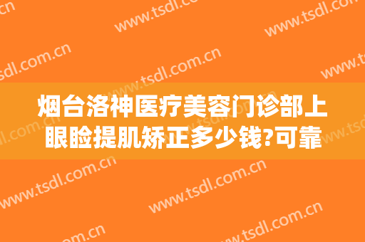 烟台洛神医疗美容门诊部上眼睑提肌矫正多少钱?可靠吗?(烟台洛神美容整形医院)