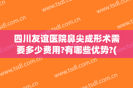 四川友谊医院鼻尖成形术需要多少费用?有哪些优势?(四川友谊医院隆鼻)