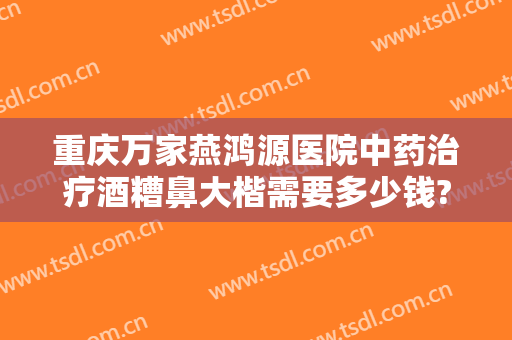 重庆万家燕鸿源医院中药治疗酒糟鼻大楷需要多少钱?靠谱吗?