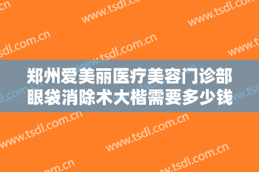 郑州爱美丽医疗美容门诊部眼袋消除术大楷需要多少钱?需要多久恢复?