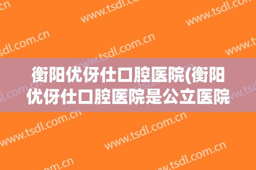 衡阳优伢仕口腔医院(衡阳优伢仕口腔医院是公立医院吗)