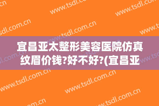 宜昌亚太整形美容医院仿真纹眉价钱?好不好?(宜昌亚太整形价格)