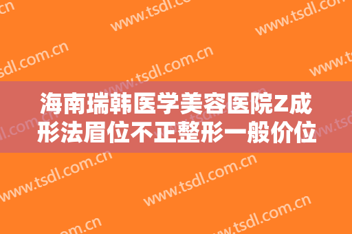 海南瑞韩医学美容医院Z成形法眉位不正整形一般价位是多少钱?需要多久恢复?
