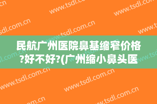 民航广州医院鼻基缩窄价格?好不好?(广州缩小鼻头医院)