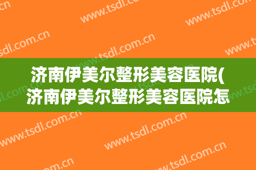 济南伊美尔整形美容医院(济南伊美尔整形美容医院怎么样?)