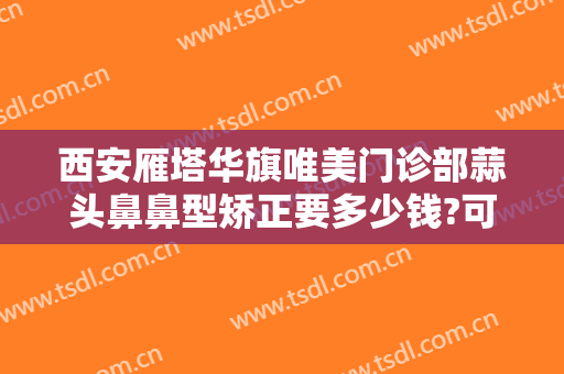 西安雁塔华旗唯美门诊部蒜头鼻鼻型矫正要多少钱?可靠吗?