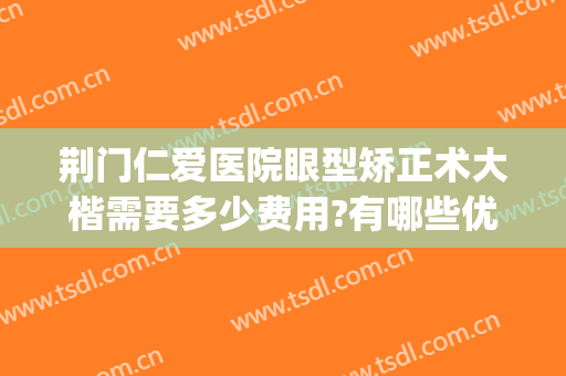 荆门仁爱医院眼型矫正术大楷需要多少费用?有哪些优势?(荆门做近视眼矫正手术哪里比较好)