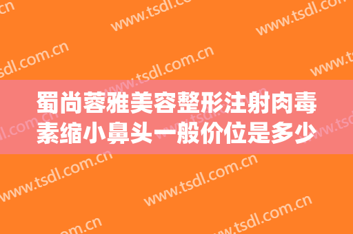 蜀尚蓉雅美容整形注射肉毒素缩小鼻头一般价位是多少费用?靠谱吗?(蓉雅整形美容医院正规吗)