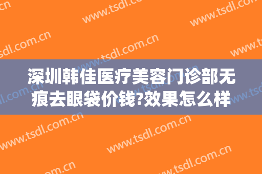深圳韩佳医疗美容门诊部无痕去眼袋价钱?效果怎么样?(韩式无痕去眼袋副作用)