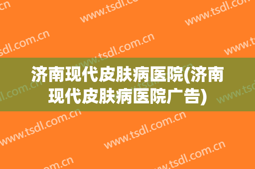 济南现代皮肤病医院(济南现代皮肤病医院广告)