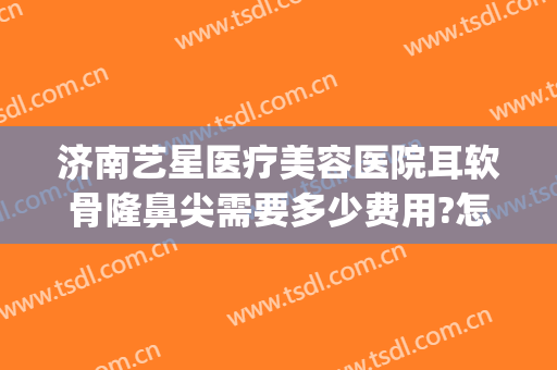 济南艺星医疗美容医院耳软骨隆鼻尖需要多少费用?怎么样?(医院做耳软骨隆鼻多少钱)