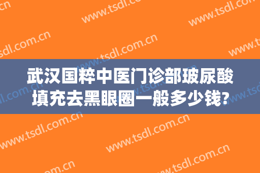 武汉国粹中医门诊部玻尿酸填充去黑眼圈一般多少钱?贵不贵?(祛眼袋武汉哪家医院好)