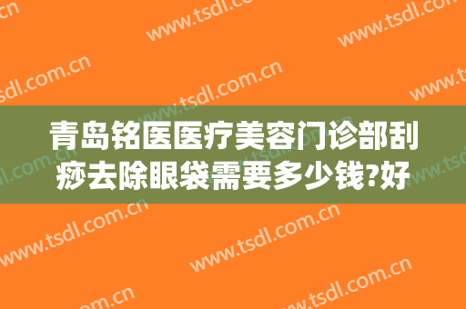 青岛铭医医疗美容门诊部刮痧去除眼袋需要多少钱?好不好?(铭医整形祛斑多少钱)