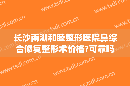 长沙南湖和睦整形医院鼻综合修复整形术价格?可靠吗?(长沙鼻部综合整形)