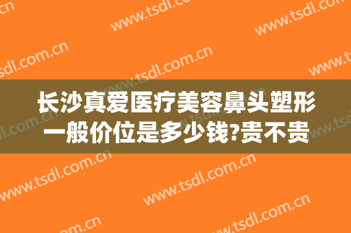 长沙真爱医疗美容鼻头塑形一般价位是多少钱?贵不贵?(长沙鼻子整形价格)